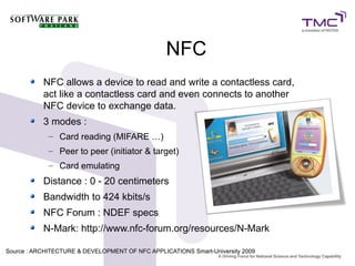 NFC
NFC allows a device to read and write a contactless card,
act like a contactless card and even connects to another
NFC device to exchange data.
3 modes :
– Card reading (MIFARE …)
– Peer to peer (initiator & target)
– Card emulating
Distance : 0 - 20 centimeters
Bandwidth to 424 kbits/s
NFC Forum : NDEF specs
N-Mark: http://www.nfc-forum.org/resources/N-Mark
Source : ARCHITECTURE & DEVELOPMENT OF NFC APPLICATIONS Smart-University 20099
 