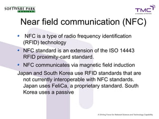 Near field communication (NFC)
NFC is a type of radio frequency identification
(RFID) technology
NFC standard is an extension of the ISO 14443
RFID proximity-card standard.
NFC communicates via magnetic field induction
Japan and South Korea use RFID standards that are
not currently interoperable with NFC standards.
Japan uses FeliCa, a proprietary standard. South
Korea uses a passive
 