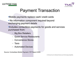 Payment Transaction
Mobile payments replace cash/ credit cards
No information component required beyond
exchanging payment details
Includes contactless payments for goods and services
purchased from:
– Big Box Retailers
– Quick Service Restaurants
– Convenience Stores
– Taxis
– Automated Devices
Source: Contactless Mobile Payment: ITIF Report 2009
 