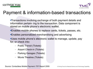 Payment & information-based transactions
Transactions involving exchange of both payment details and
information pertain- ing to the transaction. Data component is
stored on mobile phone’s electronic walllet.
Enables mobile phones to replace cards, tickets, passes, etc.
Enables personalized merchandising and advertising
Uses mobile phone’s electronic wallet to manage, update, pay
for, or check into:
– Public Transit (Tickets)
– Airport Check-in (Tickets)
– Parking Garages (Tickets)
– Movie Theatres (Tickets)
Source: Contactless Mobile Payment: ITIF Report 2009
 