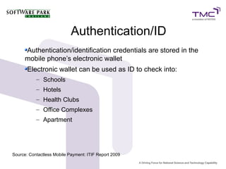Authentication/ID
Authentication/identification credentials are stored in the
mobile phone’s electronic wallet
Electronic wallet can be used as ID to check into:
– Schools
– Hotels
– Health Clubs
– Office Complexes
– Apartment
Source: Contactless Mobile Payment: ITIF Report 2009
 