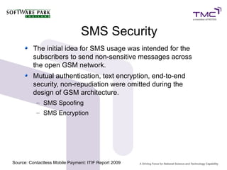 SMS Security
The initial idea for SMS usage was intended for the
subscribers to send non-sensitive messages across
the open GSM network.
Mutual authentication, text encryption, end-to-end
security, non-repudiation were omitted during the
design of GSM architecture.
– SMS Spoofing
– SMS Encryption
Source: Contactless Mobile Payment: ITIF Report 2009
 