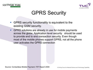 GPRS Security
GPRS security functionality is equivalent to the
existing GSM security.
GPRS solutions are already in use for mobile payments
across the globe. Application level security should be used
to provide end to end transaction security. Even though
most of the mobile phones support GPRS, not all the phone
user activates the GPRS connection
Source: Contactless Mobile Payment: ITIF Report 2009
 