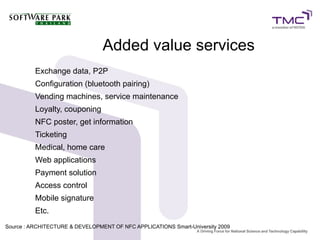Exchange data, P2P
Configuration (bluetooth pairing)
Vending machines, service maintenance
Loyalty, couponing
NFC poster, get information
Ticketing
Medical, home care
Web applications
Payment solution
Access control
Mobile signature
Etc.
Added value services
Source : ARCHITECTURE & DEVELOPMENT OF NFC APPLICATIONS Smart-University 20099
 