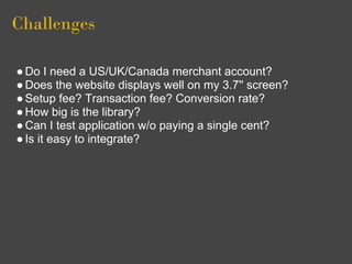 Challenges

● Do I need a US/UK/Canada merchant account?
● Does the website displays well on my 3.7'' screen?
● Setup fee? Transaction fee? Conversion rate?
● How big is the library?
● Can I test application w/o paying a single cent?
● Is it easy to integrate?
 
