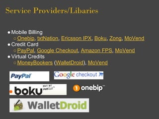 Service Providers/Libaries

● Mobile Billing
   ○ Onebip, txtNation, Ericsson IPX, Boku, Zong, MoVend
● Credit Card
   ○ PayPal, Google Checkout, Amazon FPS, MoVend
● Virtual Credits
   ○ MoneyBookers (WalletDroid), MoVend
 