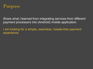 Purpose

Share what I learned from integrating services from different
payment processors into (Android) mobile application.

I am looking for a simple, seamless, hassle-free payment
experience.
 