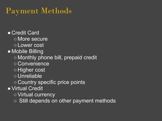 Payment Methods

● Credit Card
   ○ More secure
   ○ Lower cost
● Mobile Billing
   ○ Monthly phone bill, prepaid credit
   ○ Convenience
   ○ Higher cost
   ○ Unreliable
   ○ Country specific price points
● Virtual Credit
   ○ Virtual currency
   ○ Still depends on other payment methods
 