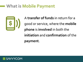 What is Mobile Payment
A transfer of funds in return for a
good or service, where the mobile
phone is involved in both the
initiation and confirmation of the
payment.
 