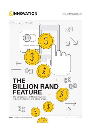 THE 
BILLION RAND 
FEATURE 
The Consequence of Mobile Payments 
in Bars, Restaurants and Coffee Shops. 
PG 1 of 8 Market Research Insights Paper 13 October 2014 
Compiled by: &Innovation Consulting [Pty] Ltd 
Copyright: &Innovation Consulting [Pty] Ltd, 2014 
Market Research Insights Paper 13 October 2014 
 
