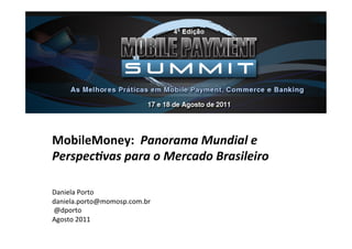 MobileMoney:	
  	
  Panorama	
  Mundial	
  e	
  
Perspec1vas	
  para	
  o	
  Mercado	
  Brasileiro	
  
	
  
	
  
Daniela	
  Porto	
  	
  
daniela.porto@momosp.com.br	
  
	
  @dporto	
  
Agosto	
  2011	
  
 