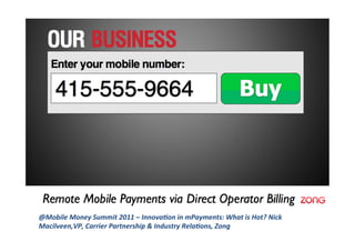 @Mobile	
  Money	
  Summit	
  2011	
  –	
  Innova1on	
  in	
  mPayments:	
  What	
  is	
  Hot?	
  Nick	
  
Macilveen,VP,	
  Carrier	
  Partnership	
  &	
  Industry	
  Rela1ons,	
  Zong	
  
 