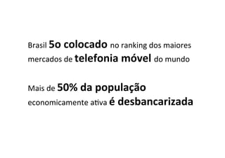  
Brasil	
  5o	
  colocado	
  no	
  ranking	
  dos	
  maiores	
  
mercados	
  de	
  telefonia	
  móvel	
  do	
  mundo	
  
	
  
Mais	
  de	
  50%	
  da	
  população	
  
economicamente	
  aLva	
  é	
  desbancarizada	
  
 