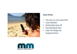 Dani	
  Porto	
  
	
  
•  10	
  anos	
  no	
  mercado	
  SVA	
  
•  Love	
  Mobile!	
  	
  
•  MobileMonday	
  SP	
  
•  Portabilidade.Net	
  
•  Líder	
  de	
  Negócios	
  
     Supportcomm	
  
	
  
 