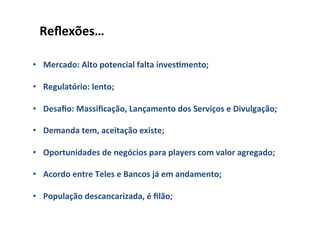 Reﬂexões…	
  
	
  
•  Mercado:	
  Alto	
  potencial	
  falta	
  inves]mento;	
  

•  Regulatório:	
  lento;	
  

•  Desaﬁo:	
  Massiﬁcação,	
  Lançamento	
  dos	
  Serviços	
  e	
  Divulgação;	
  

•  Demanda	
  tem,	
  aceitação	
  existe;	
  

•  Oportunidades	
  de	
  negócios	
  para	
  players	
  com	
  valor	
  agregado;	
  

•  Acordo	
  entre	
  Teles	
  e	
  Bancos	
  já	
  em	
  andamento;	
  

•  População	
  descancarizada,	
  é	
  ﬁlão;	
  
 