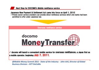 @Mobile	
  Money	
  Summit	
  2011	
  -­‐	
  State	
  of	
  the	
  Industry	
  -­‐	
  	
  John	
  Ishii,	
  Director	
  of	
  Global	
  
Business	
  Division	
  –	
  NTT	
  DoCoMo	
  
 
