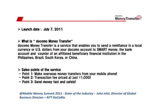 @Mobile	
  Money	
  Summit	
  2011	
  -­‐	
  State	
  of	
  the	
  Industry	
  -­‐	
  	
  John	
  Ishii,	
  Director	
  of	
  Global	
  
Business	
  Division	
  –	
  NTT	
  DoCoMo	
  
 