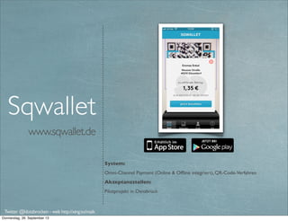 www.paycash.eu
System:
mCommerce und mPayment im stationären Handel. QR-Code-Verfahren, Peer2Peer
Payment (nur innerhalb PayCash). Bitcoins
Akzeptanzstellen:
Einige lokale Einzelhändler in Düsseldorf (http://www.paycash.eu/partner)
Extras:
Couponing
PayCash
Twitter @klotzbrocken - web http://xing.to/maik
mobile payment
p2p-payment
 