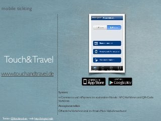 www.touchandtravel.de
System:
mCommerce und mPayment im stationären Handel. NFC-Verfahren und QR-Code
Verfahren
Akzeptanzstellen:
ÖffentlicheVerkehrsmittel im Rhein-Main-Verkehrsverbund
Touch&Travel
Twitter @klotzbrocken - web http://xing.to/maik
mobile tickting
 
