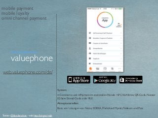 web.valuephone.com/de/
System:
mCommerce und mPayment im stationären Handel. NFC-Verfahren, QR-Code, Nutzer-
ID, bzw. Einmal-Code. oder BLE
Akzeptanzstellen:
Basis von Lösungen von Netto, EDEKA, Marktkauf, Mpreis,Telekom und Post
valuephone
Twitter @klotzbrocken - web http://xing.to/maik
mobile payment
mobile loyalty
omni channel payment
Technologieanbieter
 