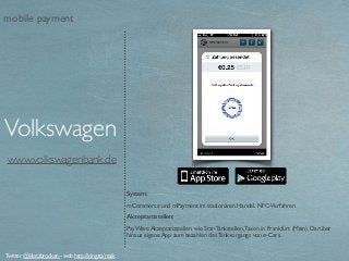www.volkswagenbank.de
System:
mCommerce und mPayment im stationären Handel. NFC-Verfahren
Akzeptanzstellen:
PayWave Akzeptanzstellen wie Star-Tankstellen,Taxen in Frankfurt (Main). Darüber
hinaus eigene App zum bezahlen des Tankvorgangs von e-Cars.
Volkswagen
Twitter @klotzbrocken - web http://xing.to/maik
mobile payment
 