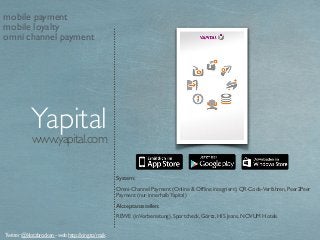 www.yapital.com
Yapital
System:
Omni-Channel Payment (Online & Ofﬂine integriert), QR-Code-Verfahren, Peer2Peer
Payment (nur innerhalbYapital)
Akzeptanzstellen:
REWE (inVorbereitung), Sportcheck, Görtz, HIS Jeans, NOVUM Hotels
Twitter @klotzbrocken - web http://xing.to/maik
mobile payment
mobile loyalty
omni channel payment
 