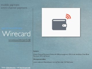 www.wirecard.de
Wirecard
System:
Omni-Channel Payment (Online & Ofﬂine integriert), QR-Code-Verfahren, Peer2Peer
Payment, NFC-Verfahren
Akzeptanzstellen:
unter anderem Dienstleister von myTaxi oder O2/Telefónica
Twitter @klotzbrocken - web http://xing.to/maik
mobile payment
omni channel payment
Payment Service Provider
 