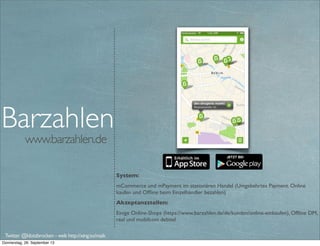www.barzahlen.de
System:
mCommerce und mPayment im stationären Handel (Umgekehrtes Payment. Online
kaufen und Ofﬂine beim Einzelhändler bezahlen)
Akzeptanzstellen:
Einige Online-Shops (https://www.barzahlen.de/de/kunden/online-einkaufen), Ofﬂine DM,
real und mobilcom debitel
Barzahlen
Twitter @klotzbrocken - web http://xing.to/maik
mobile payment
 