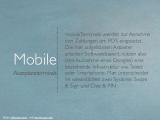 Akzeptanzterminals
Mobile
mobileTerminals werden zur Annahme
von Zahlungen am POS eingesetzt.
Die hier aufgelisteten Anbieter
arbeiten Softwarebasiert, nutzen also
(mit Ausnahme eines Dongles) eine
bestehende Infrastruktur wieTablet
oder Smartphone. Man unterscheidet
im wesentlichen zwei Systeme: Swipe
& Sign und Chip & PIN
Twitter @klotzbrocken - web http://xing.to/maik
 