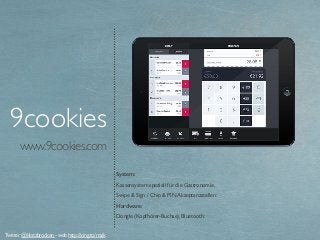 www.9cookies.com
System:
Kassensystem speziell für die Gastronomie.
Swipe & Sign / Chip & PIN Akzeptanzstellen:
Hardware:
Dongle (Kopfhörer-Buchse), Bluetooth:
9cookies
Twitter @klotzbrocken - web http://xing.to/maik
 