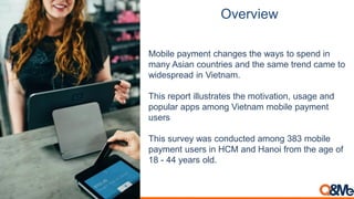 Overview
Mobile payment changes the ways to spend in
many Asian countries and the same trend came to
widespread in Vietnam.
This report illustrates the motivation, usage and
popular apps among Vietnam mobile payment
users
This survey was conducted among 383 mobile
payment users in HCM and Hanoi from the age of
18 - 44 years old.
 