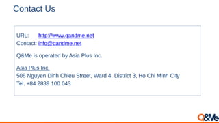 Contact Us
URL: http://www.qandme.net
Contact: info@qandme.net
Q&Me is operated by Asia Plus Inc.
Asia Plus Inc.
506 Nguyen Dinh Chieu Street, Ward 4, District 3, Ho Chi Minh City
Tel. +84 2839 100 043
 