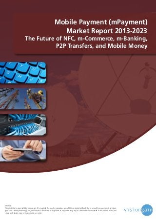 Mobile Payment (mPayment)
Market Report 2013-2023

The Future of NFC, m-Commerce, m-Banking,
P2P Transfers, and Mobile Money

©notice
This material is copyright by visiongain. It is against the law to reproduce any of this material without the prior written agreement of visiongain. You cannot photocopy, fax, download to database or duplicate in any other way any of the material contained in this report. Each purchase and single copy is for personal use only.

 