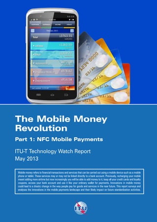 Printed in Switzerland
Geneva, 2013
Photo credits: Shutterstock®
The Mobile Money
Revolution
Part 1: NFC Mobile Payments
ITU-T Technology Watch Report
May 2013
Mobile money refers to financial transactions and services that can be carried out using a mobile device such as a mobile
phone or tablet. These services may or may not be linked directly to a bank account. Previously, recharging your mobile
meant adding more airtime but now increasingly you will be able to add money to it, keep all your credit cards and loyalty
coupons, access your bank account and use it like your ordinary wallet for payments. Innovations in mobile money
could lead to a drastic change in the way people pay for goods and services in the near future. This report surveys and
analyses the innovations in the mobile payments landscape and their likely impact on future standardization activities.
ITU-T Technology Watch surveys the ICT landscape
to capture new topics for standardization activities.
Technology Watch Reports assess new technologies
with regard to existing standards inside and outside
ITU-T and their likely impact on future standardization.
Previous reports in the series include:
Intelligent Transport Systems and CALM
ICTs and Climate Change
Ubiquitous Sensor Networks
Remote Collaboration Tools
NGNs and Energy Efficiency
Distributed Computing: Utilities, Grids & Clouds
The Future Internet
Biometrics and Standards
Decreasing Driver Distraction
The Optical World
Trends in Video Games and Gaming
Digital Signage
Privacy in Cloud Computing
E-health Standards and Interoperability
E-learning
Smart Cities
http://www.itu.int/ITU-T/techwatch
 