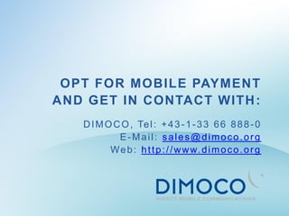 OPT FOR MOBILE PAYMENT
AND GET IN CONTACT WITH :
   D I M O C O , Te l : + 4 3 - 1 - 3 3 6 6 8 8 8 - 0
            E-Mail: sales@dimoco.org
          W e b : h t t p : / / w w w. d i m o c o . o r g
 