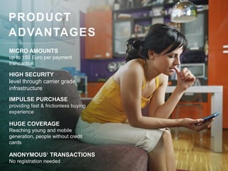 PRODUCT
ADVANTAGES
MICRO AMOUNTS
up to 150 Euro per payment
transaction

HIGH SECURITY
level through carrier grade
infrastructure
IMPULSE PURCHASE
providing fast & frictionless buying
experience

HUGE COVERAGE
Reaching young and mobile
generation, people without credit
cards

ANONYMOUS‘ TRANSACTIONS
No registration needed
 