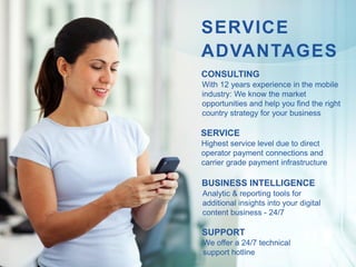 SERVICE
ADVANTAGES
CONSULTING
With 12 years experience in the mobile
industry: We know the market
opportunities and help you find the right
country strategy for your business

SERVICE
Highest service level due to direct
operator payment connections and
carrier grade payment infrastructure

BUSINESS INTELLIGENCE
Analytic & reporting tools for
additional insights into your digital
content business - 24/7

SUPPORT
We offer a 24/7 technical
support hotline
 