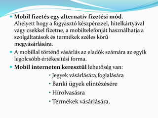 Mobil fizetés egy alternatív fizetési mód.
Ahelyett hogy a fogyasztó készpénzzel, hitelkártyával
vagy csekkel fizetne, a mobiltelefonját használhatja a
szolgáltatások és termékek széles körű
megvásárlására.
 A mobillal történő vásárlás az eladók számára az egyik
legolcsóbb értékesítési forma.
 Mobil interneten keresztül lehetőség van:
• Jegyek vásárlására,foglalására
• Banki ügyek elintézésére
• Hírolvasásra
• Termékek vásárlására.
 