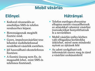 Mobil vásárlás
 Kedvező részesedés az
emeltdíjas SMS és telefon
rendszerhez képest.
 Biztonságosnak megítélt
fizetési mód.
 Gyors, impulzusvásárlást tesz
lehetővé mobiltelefonnal
rendelkező vásárlók esetében.
 Jól használható okostelefonos
fizetésre.
 A fizetési összeg nem fix, és
magasabb lehet, mint SMS és
telefonos fizetésnél.
Előnyei: Hátrányai:
 Telefon esetleges elvesztése
ellopása esetén visszaélhetnek
az adatokkal valamint vásárlási
tranzakciókat bonyolíthatnak
le a nevünkben
 Mobil vásárlás széles körben
való elfogadása korlátokba
ütközhet, mivel nem mindenki
nyitott az újítások felé
 Az adott szolgáltató sok
információt szerez meg és tárol
a vásárlási szokásainkról
 