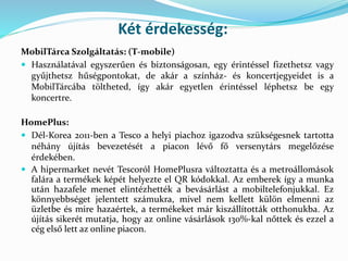 Két érdekesség:
MobilTárca Szolgáltatás: (T-mobile)
 Használatával egyszerűen és biztonságosan, egy érintéssel fizethetsz vagy
gyűjthetsz hűségpontokat, de akár a színház- és koncertjegyeidet is a
MobilTárcába töltheted, így akár egyetlen érintéssel léphetsz be egy
koncertre.
HomePlus:
 Dél-Korea 2011-ben a Tesco a helyi piachoz igazodva szükségesnek tartotta
néhány újítás bevezetését a piacon lévő fő versenytárs megelőzése
érdekében.
 A hipermarket nevét Tescoról HomePlusra változtatta és a metroállomások
falára a termékek képét helyezte el QR kódokkal. Az emberek így a munka
után hazafele menet elintézhették a bevásárlást a mobiltelefonjukkal. Ez
könnyebbséget jelentett számukra, mivel nem kellett külön elmenni az
üzletbe és mire hazaértek, a termékeket már kiszállították otthonukba. Az
újítás sikerét mutatja, hogy az online vásárlások 130%-kal nőttek és ezzel a
cég első lett az online piacon.
 