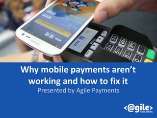 Why mobile payments aren’t
working and how to fix it
Presented by Agile Payments
 