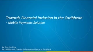 Towards Financial Inclusion in the Caribbean
- Mobile Payments Solution
By: Rhea Yaw Ching
Part Fulfillment of: Financing for Development Course by World Bank
 