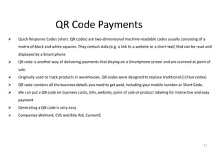 12
QR Code Payments
 Quick Response Codes (short: QR codes) are two-dimensional machine-readable codes usually consisting of a
matrix of black and white squares. They contain data (e.g. a link to a website or a short text) that can be read and
displayed by a Smart phone
 QR code is another way of delivering payments that display on a Smartphone screen and are scanned at point of
sale.
 Originally used to track products in warehouses, QR codes were designed to replace traditional (1D bar codes)
 QR code contains all the business details you need to get paid, including your mobile number or Short Code.
 We can put a QR code on business cards, bills, website, point of sale or product labeling for interactive and easy
payment
 Generating a QR code is very easy
 Companies:Walmart, CVS and Rite Aid, CurrentC
 