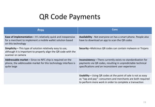 13
QR Code Payments
Pros Cons
Ease of implementation – It’s relatively quick and inexpensive
for a merchant to implement a mobile wallet solution based
on this technology
Availability - Not everyone on has a smart phone. People also
have to download an app to scan the QR codes
Simplicity – This type of solution relatively easy to use,
although it is important to properly align the QR code with the
scanner or camera
Security –Malicious QR codes can contain malware or Trojans
Addressable market – Since no NFC chip is required on the
phone, the addressable market for this technology interface is
quite large
Inconsistency – There currently exists no standardization for
payments via QR codes, resulting in unpredictable technical
specifications and an inconsistent user experience
Usability – Using QR codes at the point of sale is not as easy
as “tap and pay”: consumers and merchants are both required
to perform more work in order to complete a transaction
 