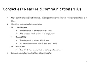 15
Contactless Near Field Communication (NFC)
 NFC is a short range wireless technology , enabling communication between devices over a distance of <
10 cm
 It has three main mode of communication
 Card Emulation
 Enables devices to act like contactless cards
 NFC –enabled mobile phones used for payment
 Reader/Writer
 Enables devices to interact with RF tags
 E.g. NFC-enabled phone used to read “smart poster”
 Peer-to-peer
 Two NFC devices communicate to exchange information
 Companies:Apple Pay, Google Wallet, Softcard, LoopPay
 