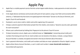 16
Apple Pay
 Apple Pay is a mobile payment service that lets certain Apple mobile devices make payments at retail and online
checkout
 It lets Apple devices wirelessly communicate with point of sale systems using a near field communication (NFC)
antenna, a "dedicated chip that stores encrypted payment information" (known as the Secure Element), and
Apple's Touch ID and Passbook
 Passbook is use to store credit or debit cards while registering it for payment
 It keeps customer payment information private from the retailer, and creates a "dynamic security code generated
for each transaction“
 iPhone users authenticate by holding their fingerprint to the phone's Touch ID sensor
 To keep transactions secure, Apple uses a method known as "tokenization," preventing actual credit card
numbers from being sent over the air. Card numbers are not stored on the device, instead, a unique Device
Account Number is created, encrypted and stored in the Secure Element (SE) of the device
 User's payment information, and credit card numbers and data are never uploaded to iCloud or Apple's servers
 Apple utilizes Device Account Numbers, a user's credit card number is never shared with merchants or
transmitted with payments
 
