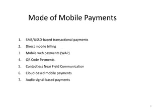 2
Mode of Mobile Payments
1. SMS/USSD-based transactional payments
2. Direct mobile billing
3. Mobile web payments (WAP)
4. QR Code Payments
5. Contactless Near Field Communication
6. Cloud-based mobile payments
7. Audio signal-based payments
 