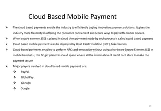 20
Cloud Based Mobile Payment
 The cloud based payments enable the industry to efficiently deploy innovative payment solutions. It gives the
industry more flexibility in offering the consumer convenient and secure ways to pay with mobile devices.
 When secure element (SE) is placed in cloud then payment made by such process is called could based payment
 Cloud based mobile payments can be deployed by Host Card Emulation (HCE), tokenization
 Cloud-based payments enables to perform NFC card emulation without using a hardware Secure Element (SE) in
mobile handsets , this SE get placed in cloud space where all the information of credit card store to make the
payment secure
 Major players involved in cloud based mobile payment are:
 PayPal
 GlobalPay
 GoPago
 Google
 