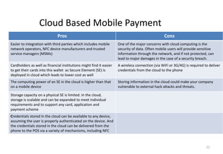 21
Cloud Based Mobile Payment
Pros Cons
Easier to integration with third parties which includes mobile
network operators, NFC device manufacturers and trusted
service managers (MSMs)
One of the major concerns with cloud computing is the
security of data. Often mobile users will provide sensitive
information through the network, and if not protected, can
lead to major damages in the case of a security breach.
Cardholders as well as financial institutions might find it easier
to get their cards into this wallet as Secure Element (SE) is
deployed in cloud which leads to lower cost as well
A wireless connection (via WiFi or 3G/4G) is required to deliver
credentials from the cloud to the phone
The computing power of an SE in the cloud is higher than that
on a mobile device
Storing information in the cloud could make your company
vulnerable to external hack attacks and threats.
Storage capacity on a physical SE is limited. In the cloud,
storage is scalable and can be expanded to meet individual
requirements and to support any card, application and
payment scheme
Credentials stored in the cloud can be available to any device,
assuming the user is properly authenticated on the device. And
the credentials stored in the cloud can be delivered from the
phone to the POS via a variety of mechanisms, including NFC
 