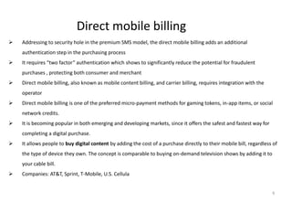 6
Direct mobile billing
 Addressing to security hole in the premium SMS model, the direct mobile billing adds an additional
authentication step in the purchasing process
 It requires “two factor” authentication which shows to significantly reduce the potential for fraudulent
purchases , protecting both consumer and merchant
 Direct mobile billing, also known as mobile content billing, and carrier billing, requires integration with the
operator
 Direct mobile billing is one of the preferred micro-payment methods for gaming tokens, in-app items, or social
network credits.
 It is becoming popular in both emerging and developing markets, since it offers the safest and fastest way for
completing a digital purchase.
 It allows people to buy digital content by adding the cost of a purchase directly to their mobile bill, regardless of
the type of device they own. The concept is comparable to buying on-demand television shows by adding it to
your cable bill.
 Companies: AT&T, Sprint, T-Mobile, U.S. Cellula
 